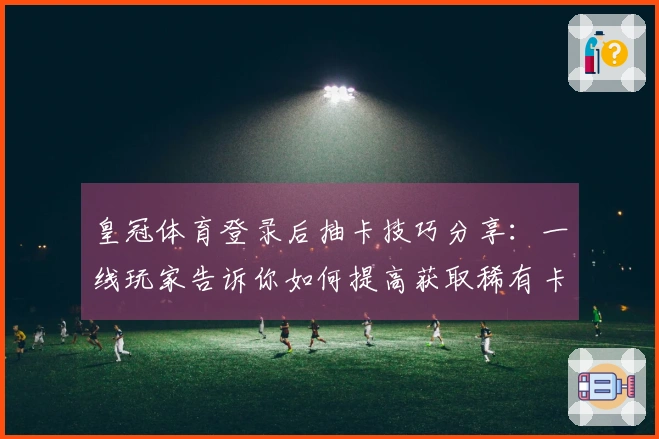 皇冠体育登录后抽卡技巧分享：一线玩家告诉你如何提高获取稀有卡片的概率