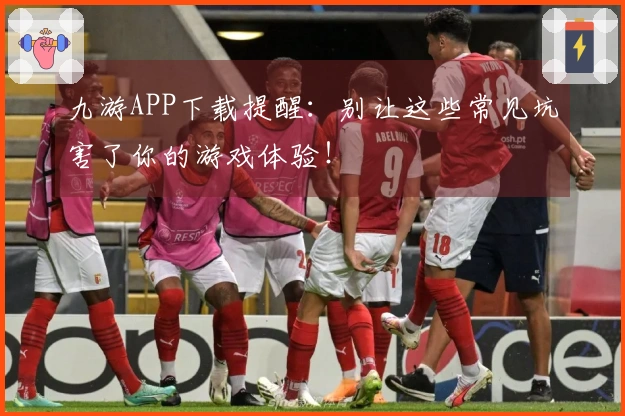 九游APP下载提醒：别让这些常见坑害了你的游戏体验！