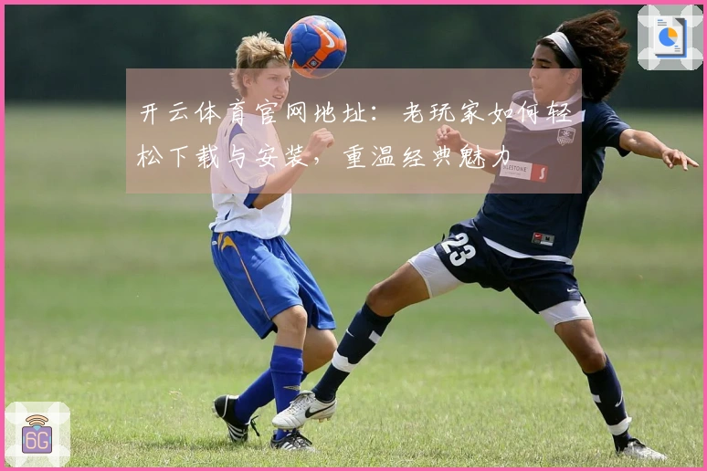 开云体育官网地址：老玩家如何轻松下载与安装，重温经典魅力
