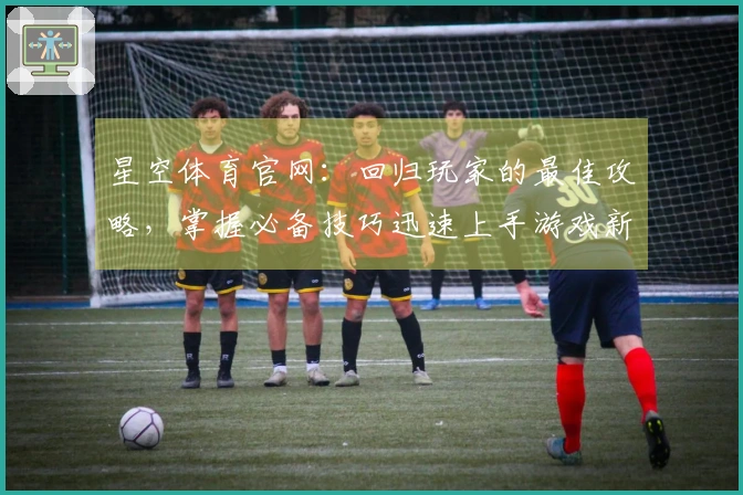 星空体育官网:回归玩家的最佳攻略,掌握必备技巧迅速上手游戏新体验
