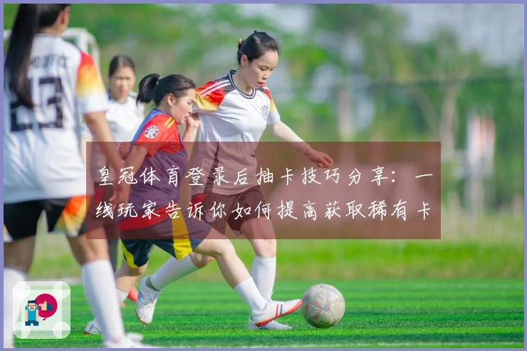 皇冠体育登录后抽卡技巧分享:一线玩家告诉你如何提高获取稀有卡片的概率