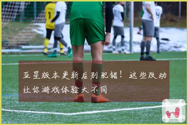 亚星版本更新后别犯错！这些改动让你游戏体验大不同