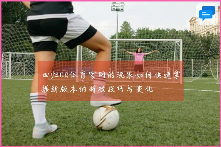回归ng体育官网的玩家如何快速掌握新版本的游戏技巧与变化