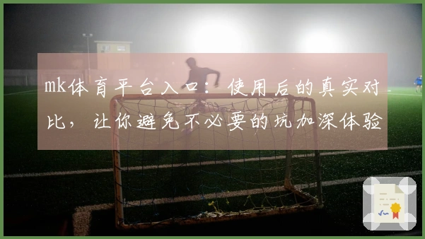 mk体育平台入口：使用后的真实对比，让你避免不必要的坑加深体验差异