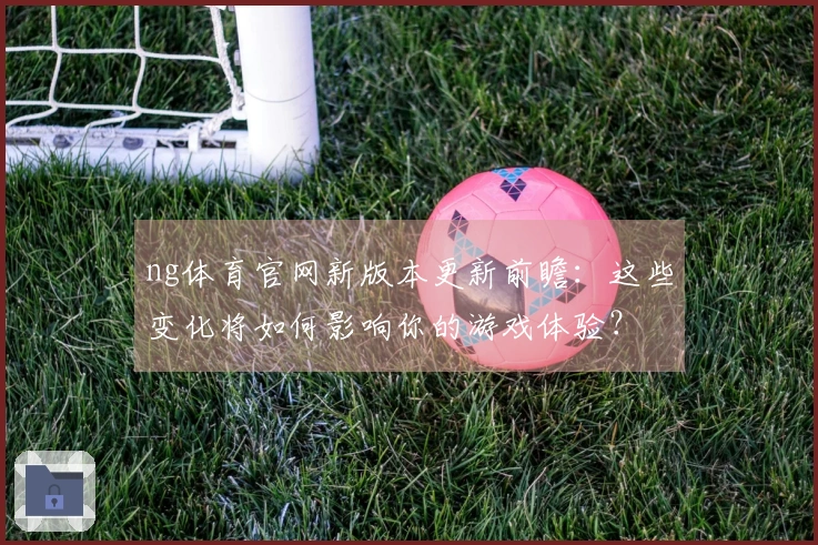 ng体育官网新版本更新前瞻：这些变化将如何影响你的游戏体验？